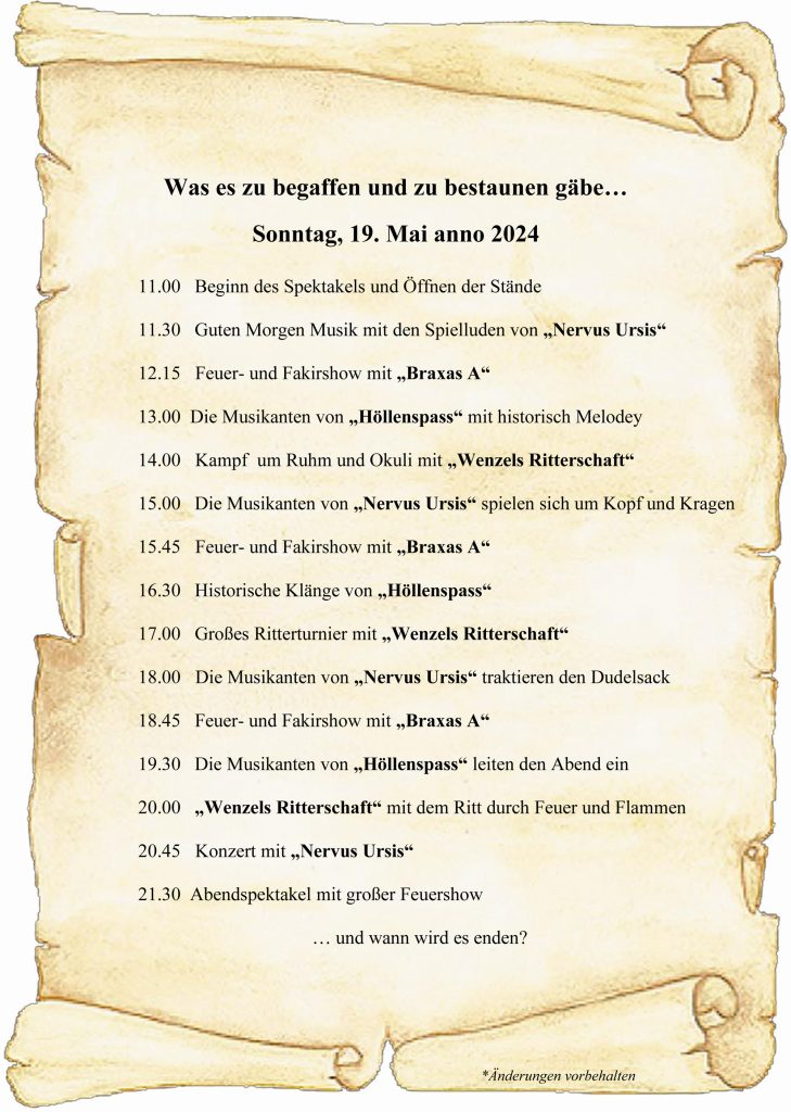 Zettel mit Text: Was es zu begaffen und zu bestaunen gäbe…Sonntag, 19. Mai anno 202411.00 Beginn des Spektakels und Öffnen der Stände 11.30 Guten Morgen Musik mit den Spielluden von „Nervus Ursis“12.15 Feuer- und Fakirshow mit „Braxas A“ 13.00 Die Musikanten von „Höllenspass“ mit historisch Melodey 14.00 Kampf um Ruhm und Okuli mit „Wenzels Ritterschaft“15.00 Die Musikanten von „Nervus Ursis“ spielen sich um Kopf und Kragen 15.45 Feuer- und Fakirshow mit „Braxas A“16.30 Historische Klänge von „Höllenspass“ 17.00 Großes Ritterturnier mit „Wenzels Ritterschaft“18.00 Die Musikanten von „Nervus Ursis“ traktieren den Dudelsack18.45 Feuer- und Fakirshow mit „Braxas A“19.30 Die Musikanten von „Höllenspass“ leiten den Abend ein 20.00 „Wenzels Ritterschaft“ mit dem Ritt durch Feuer und Flammen20.45 Konzert mit „Nervus Ursis“ 21.30 Abendspektakel mit großer Feuershow … und wann wird es enden?